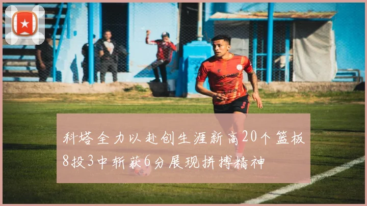 科塔全力以赴创生涯新高20个篮板8投3中斩获6分展现拼搏精神