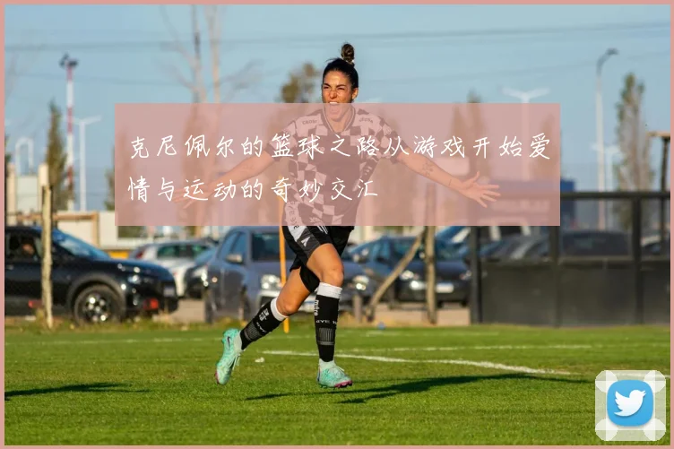克尼佩尔的篮球之路从游戏开始爱情与运动的奇妙交汇