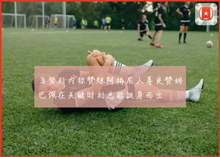 马努科内称赞琼阿梅尼人善良赞姆巴佩在关键时刻总能挺身而出