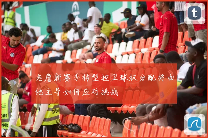 老詹新赛季转型控卫球权分配将由他主导如何应对挑战