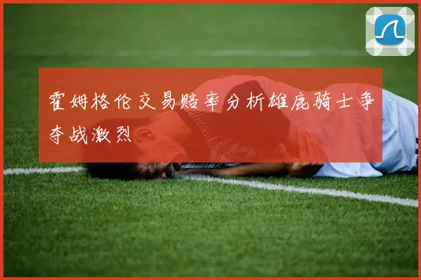 霍姆格伦交易赔率分析雄鹿骑士争夺战激烈