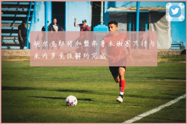 胡尔克即将加盟弗鲁米嫩塞只待与米内罗竞技解约完成