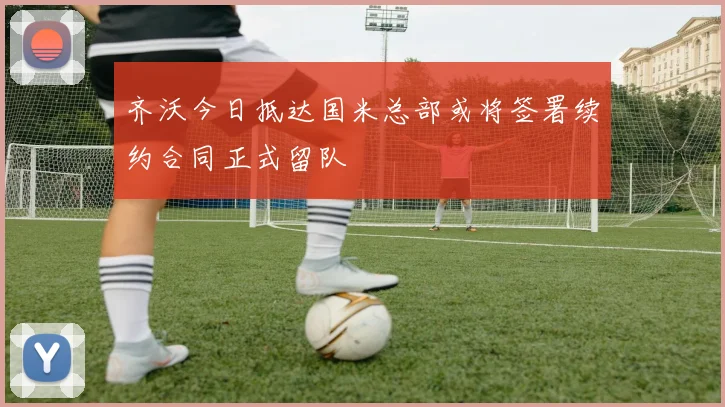 齐沃今日抵达国米总部或将签署续约合同正式留队