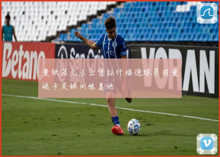 曼联若无法出售拉什福德球员将重返卡灵顿训练基地