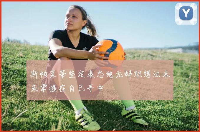 斯帕莱蒂坚定表态绝无辞职想法未来掌握在自己手中