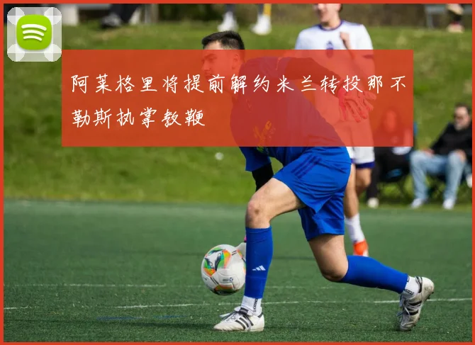 阿莱格里将提前解约米兰转投那不勒斯执掌教鞭