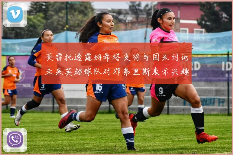 莫雷托透露姆希塔良将与国米讨论未来英超球队对邓弗里斯表示兴趣