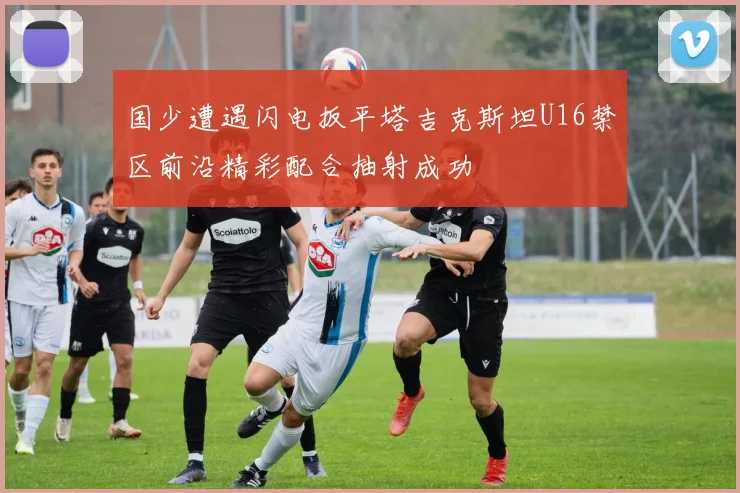 国少遭遇闪电扳平塔吉克斯坦U16禁区前沿精彩配合抽射成功