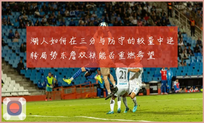 湖人如何在三分与防守的较量中逆转局势东詹双核能否重燃希望