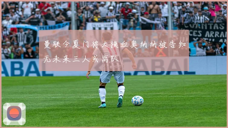 曼联今夏门将大换血奥纳纳被告知无未来三人或离队