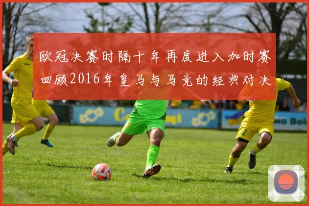 欧冠决赛时隔十年再度进入加时赛回顾2016年皇马与马竞的经典对决