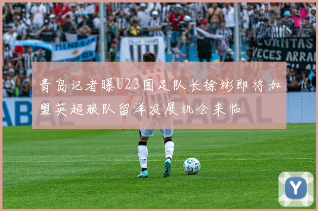 青岛记者曝U23国足队长徐彬即将加盟英超狼队留洋发展机会来临