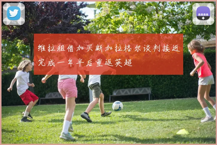维拉租借加买断加拉格尔谈判接近完成一年半后重返英超