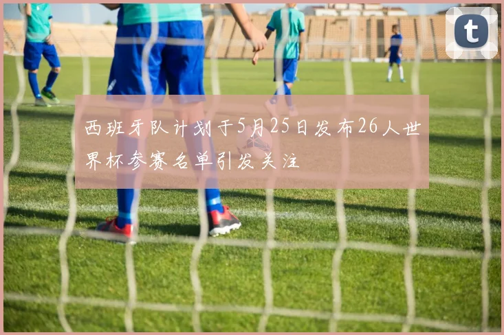 西班牙队计划于5月25日发布26人世界杯参赛名单引发关注